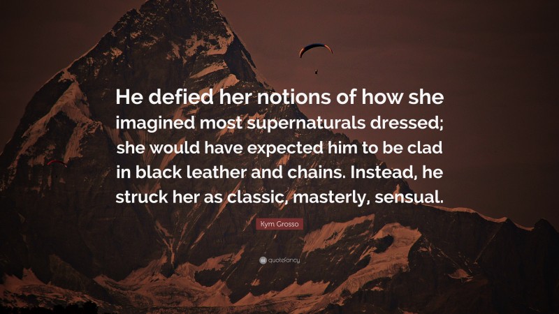 Kym Grosso Quote: “He defied her notions of how she imagined most supernaturals dressed; she would have expected him to be clad in black leather and chains. Instead, he struck her as classic, masterly, sensual.”