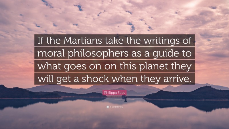 Philippa Foot Quote: “If the Martians take the writings of moral philosophers as a guide to what goes on on this planet they will get a shock when they arrive.”