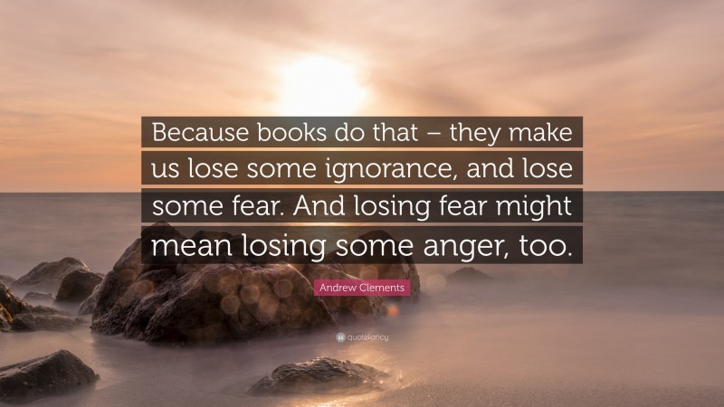 Andrew Clements Quote: “Because books do that – they make us lose some ignorance, and lose some fear. And losing fear might mean losing some anger, too.”