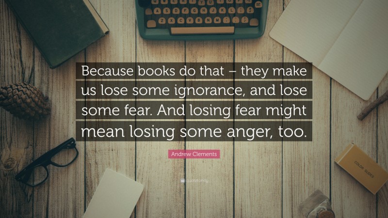 Andrew Clements Quote: “Because books do that – they make us lose some ignorance, and lose some fear. And losing fear might mean losing some anger, too.”