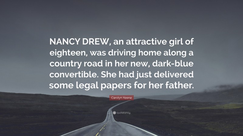 Carolyn Keene Quote: “NANCY DREW, an attractive girl of eighteen, was driving home along a country road in her new, dark-blue convertible. She had just delivered some legal papers for her father.”