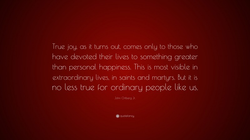 John Ortberg Jr. Quote: “True joy, as it turns out, comes only to those who have devoted their lives to something greater than personal happiness. This is most visible in extraordinary lives, in saints and martyrs. But it is no less true for ordinary people like us.”