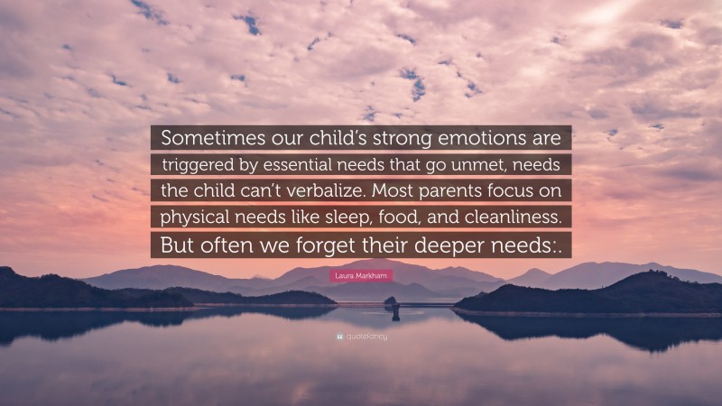 Laura Markham Quote: “Sometimes our child’s strong emotions are triggered by essential needs that go unmet, needs the child can’t verbalize. Most parents focus on physical needs like sleep, food, and cleanliness. But often we forget their deeper needs:.”
