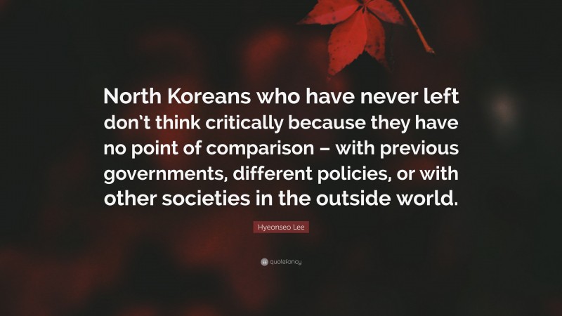 Hyeonseo Lee Quote: “North Koreans who have never left don’t think critically because they have no point of comparison – with previous governments, different policies, or with other societies in the outside world.”