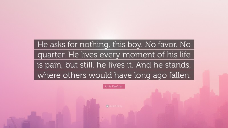 Amie Kaufman Quote: “He asks for nothing, this boy. No favor. No quarter. He lives every moment of his life is pain, but still, he lives it. And he stands, where others would have long ago fallen.”