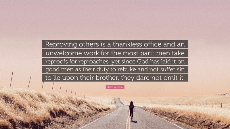 Ralph Venning Quote: “Reproving others is a thankless office and an unwelcome work for the most part; men take reproofs for reproaches, yet since God has laid it on good men as their duty to rebuke and not suffer sin to lie upon their brother, they dare not omit it.”