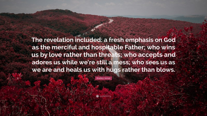 Bradley Jersak Quote: “The revelation included: a fresh emphasis on God as the merciful and hospitable Father; who wins us by love rather than threats; who accepts and adores us while we’re still a mess; who sees us as we are and heals us with hugs rather than blows.”