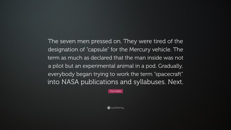 Tom Wolfe Quote: “The seven men pressed on. They were tired of the designation of “capsule” for the Mercury vehicle. The term as much as declared that the man inside was not a pilot but an experimental animal in a pod. Gradually, everybody began trying to work the term “spacecraft” into NASA publications and syllabuses. Next.”