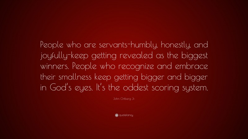 John Ortberg Jr. Quote: “People who are servants-humbly, honestly, and joyfully-keep getting revealed as the biggest winners. People who recognize and embrace their smallness keep getting bigger and bigger in God’s eyes. It’s the oddest scoring system.”