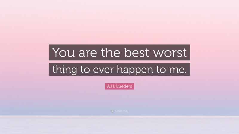 A.H. Lueders Quote: “You are the best worst thing to ever happen to me.”