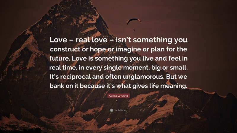 Carola Lovering Quote: “Love – real love – isn’t something you construct or hope or imagine or plan for the future. Love is something you live and feel in real time, in every single moment, big or small. It’s reciprocal and often unglamorous. But we bank on it because it’s what gives life meaning.”