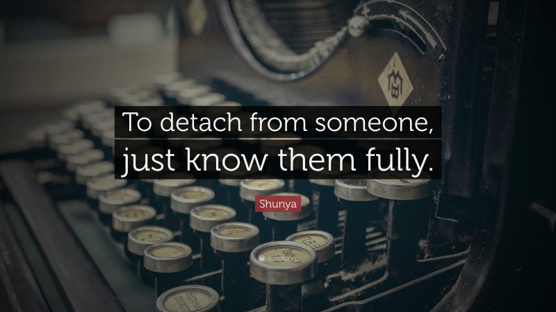 Shunya Quote: “To detach from someone, just know them fully.”