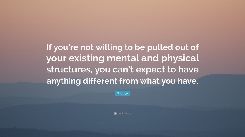 Shunya Quote: “If you’re not willing to be pulled out of your existing mental and physical structures, you can’t expect to have anything different from what you have.”