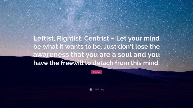 Shunya Quote: “Leftist, Rightist, Centrist – Let your mind be what it wants to be. Just don’t lose the awareness that you are a soul and you have the freewill to detach from this mind.”