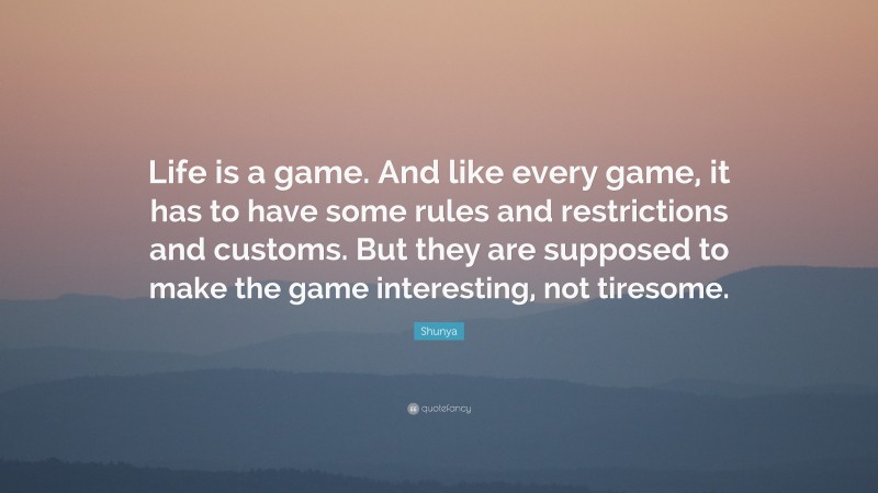 Shunya Quote: “Life is a game. And like every game, it has to have some rules and restrictions and customs. But they are supposed to make the game interesting, not tiresome.”