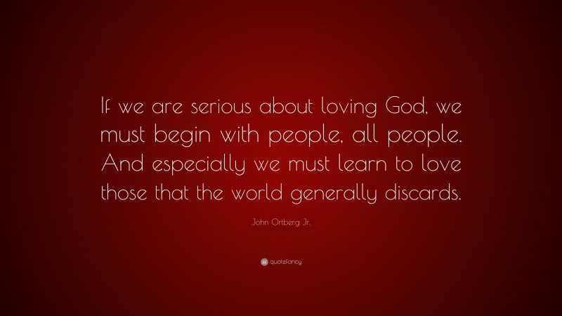 John Ortberg Jr. Quote: “If we are serious about loving God, we must begin with people, all people. And especially we must learn to love those that the world generally discards.”