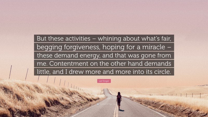 Leif Enger Quote: “But these activities – whining about what’s fair, begging forgiveness, hoping for a miracle – these demand energy, and that was gone from me. Contentment on the other hand demands little, and I drew more and more into its circle.”
