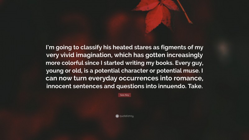 Sara Ney Quote: “I’m going to classify his heated stares as figments of my very vivid imagination, which has gotten increasingly more colorful since I started writing my books. Every guy, young or old, is a potential character or potential muse. I can now turn everyday occurrences into romance, innocent sentences and questions into innuendo. Take.”