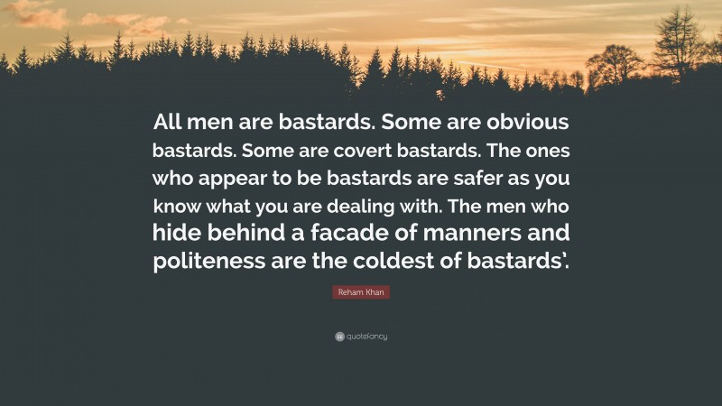 Reham Khan Quote: “All men are bastards. Some are obvious bastards. Some are covert bastards. The ones who appear to be bastards are safer as you know what you are dealing with. The men who hide behind a facade of manners and politeness are the coldest of bastards’.”