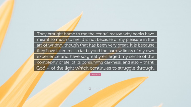 Diana Athill Quote: “They brought home to me the central reason why books have meant so much to me. It is not because of my pleasure in the art of writing, though that has been very great. It is because they have taken me so far beyond the narrow limits of my own experience and have so greatly enlarged my sense of the complexity of life: of its consuming darkness, and also – thank God – of the light which continues to struggle through.”