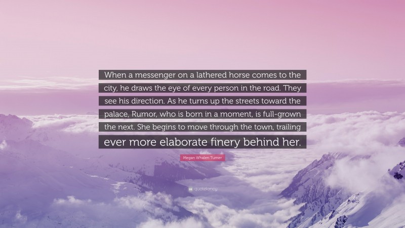 Megan Whalen Turner Quote: “When a messenger on a lathered horse comes to the city, he draws the eye of every person in the road. They see his direction. As he turns up the streets toward the palace, Rumor, who is born in a moment, is full-grown the next. She begins to move through the town, trailing ever more elaborate finery behind her.”