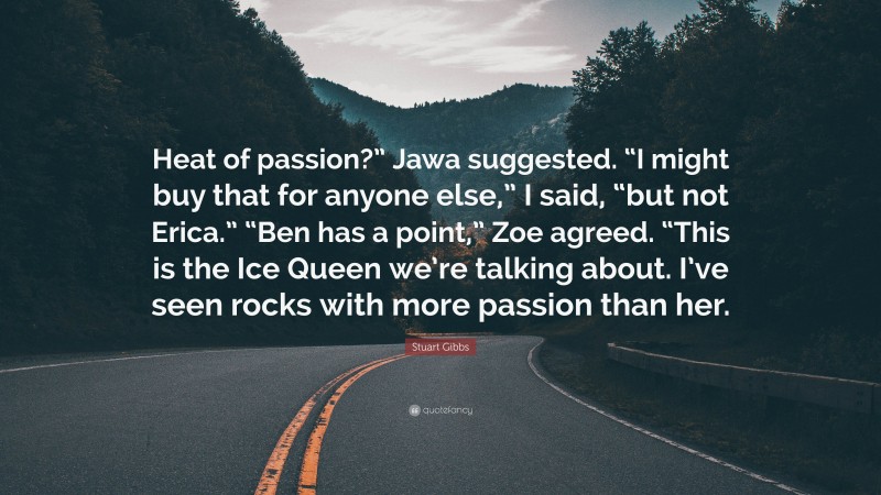 Stuart Gibbs Quote: “Heat of passion?” Jawa suggested. “I might buy that for anyone else,” I said, “but not Erica.” “Ben has a point,” Zoe agreed. “This is the Ice Queen we’re talking about. I’ve seen rocks with more passion than her.”