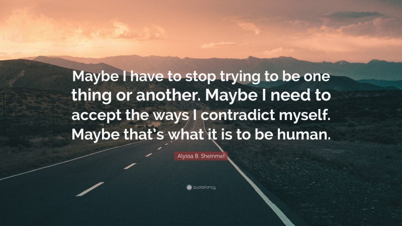 Alyssa B. Sheinmel Quote: “Maybe I have to stop trying to be one thing or another. Maybe I need to accept the ways I contradict myself. Maybe that’s what it is to be human.”