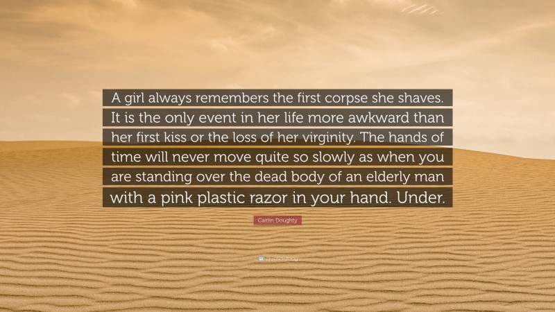 Caitlin Doughty Quote: “A girl always remembers the first corpse she shaves. It is the only event in her life more awkward than her first kiss or the loss of her virginity. The hands of time will never move quite so slowly as when you are standing over the dead body of an elderly man with a pink plastic razor in your hand. Under.”