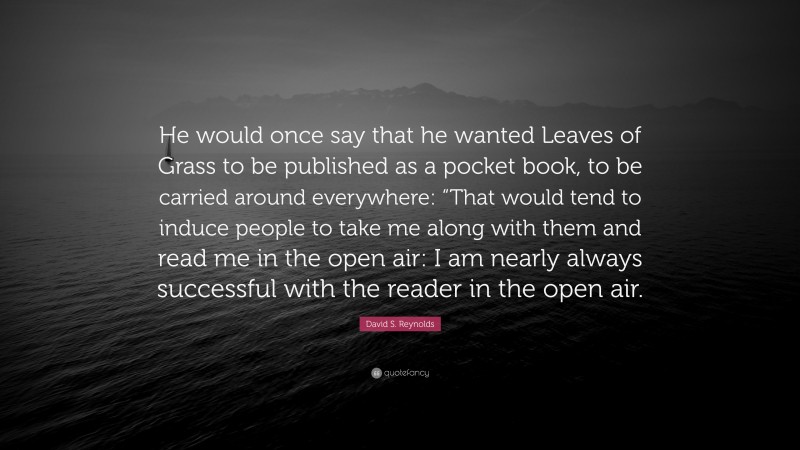 David S. Reynolds Quote: “He would once say that he wanted Leaves of Grass to be published as a pocket book, to be carried around everywhere: “That would tend to induce people to take me along with them and read me in the open air: I am nearly always successful with the reader in the open air.”