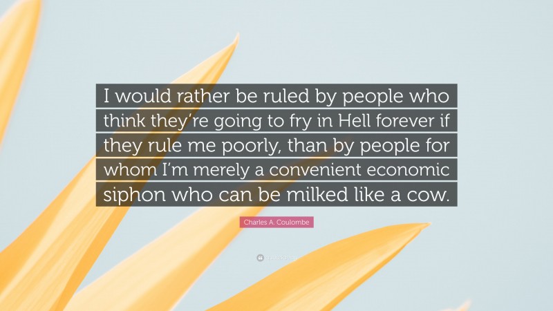 Charles A. Coulombe Quote: “I would rather be ruled by people who think they’re going to fry in Hell forever if they rule me poorly, than by people for whom I’m merely a convenient economic siphon who can be milked like a cow.”