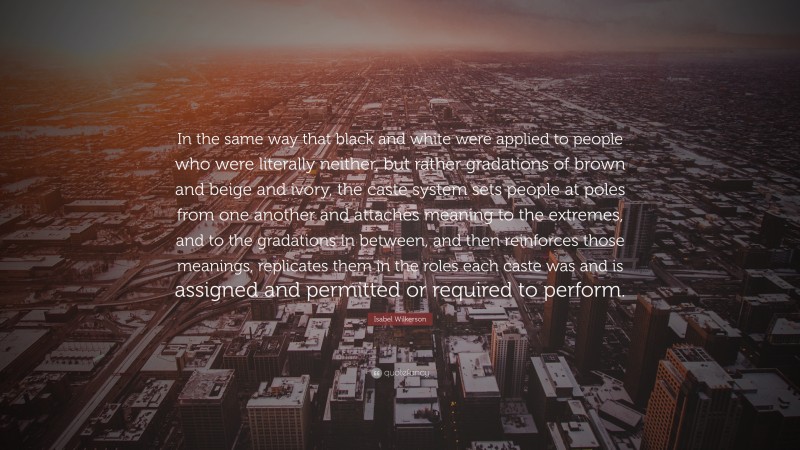Isabel Wilkerson Quote: “In the same way that black and white were applied to people who were literally neither, but rather gradations of brown and beige and ivory, the caste system sets people at poles from one another and attaches meaning to the extremes, and to the gradations in between, and then reinforces those meanings, replicates them in the roles each caste was and is assigned and permitted or required to perform.”