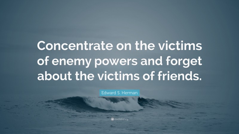 Edward S. Herman Quote: “Concentrate on the victims of enemy powers and forget about the victims of friends.”
