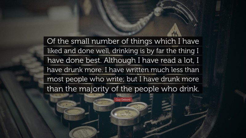 Guy Debord Quote: “Of the small number of things which I have liked and done well, drinking is by far the thing I have done best. Although I have read a lot, I have drunk more. I have written much less than most people who write; but I have drunk more than the majority of the people who drink.”