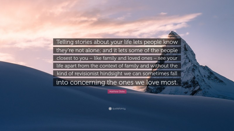 Matthew Dicks Quote: “Telling stories about your life lets people know they’re not alone; and it lets some of the people closest to you – like family and loved ones – see your life apart from the context of family and without the kind of revisionist hindsight we can sometimes fall into concerning the ones we love most.”