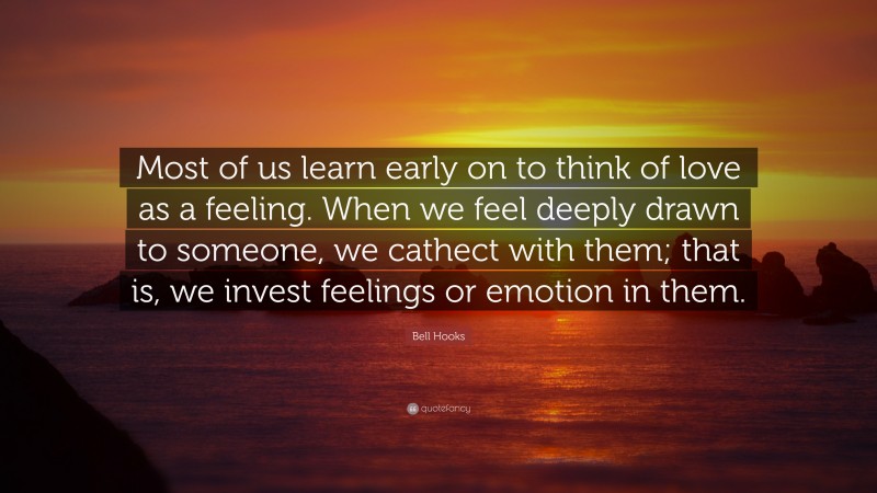 Bell Hooks Quote: “Most of us learn early on to think of love as a feeling. When we feel deeply drawn to someone, we cathect with them; that is, we invest feelings or emotion in them.”