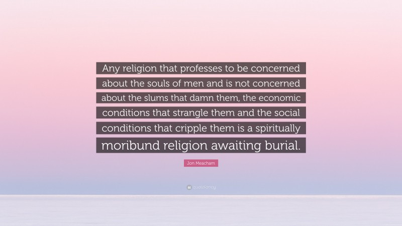 Jon Meacham Quote: “Any religion that professes to be concerned about the souls of men and is not concerned about the slums that damn them, the economic conditions that strangle them and the social conditions that cripple them is a spiritually moribund religion awaiting burial.”