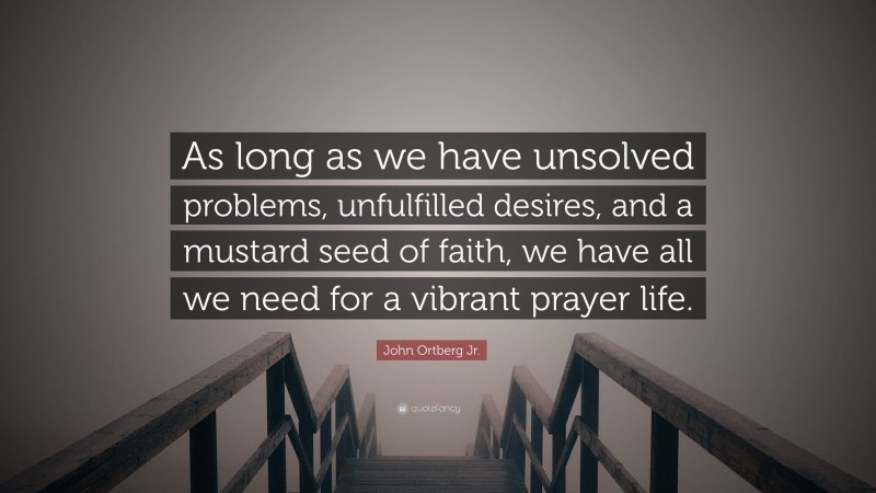 John Ortberg Jr. Quote: “As long as we have unsolved problems, unfulfilled desires, and a mustard seed of faith, we have all we need for a vibrant prayer life.”