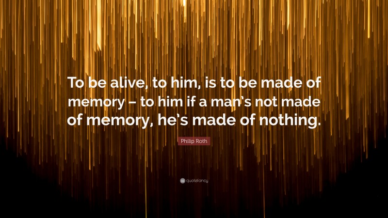 Philip Roth Quote: “To be alive, to him, is to be made of memory – to him if a man’s not made of memory, he’s made of nothing.”