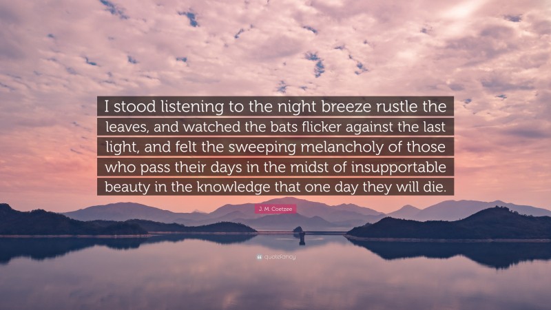 J. M. Coetzee Quote: “I stood listening to the night breeze rustle the leaves, and watched the bats flicker against the last light, and felt the sweeping melancholy of those who pass their days in the midst of insupportable beauty in the knowledge that one day they will die.”