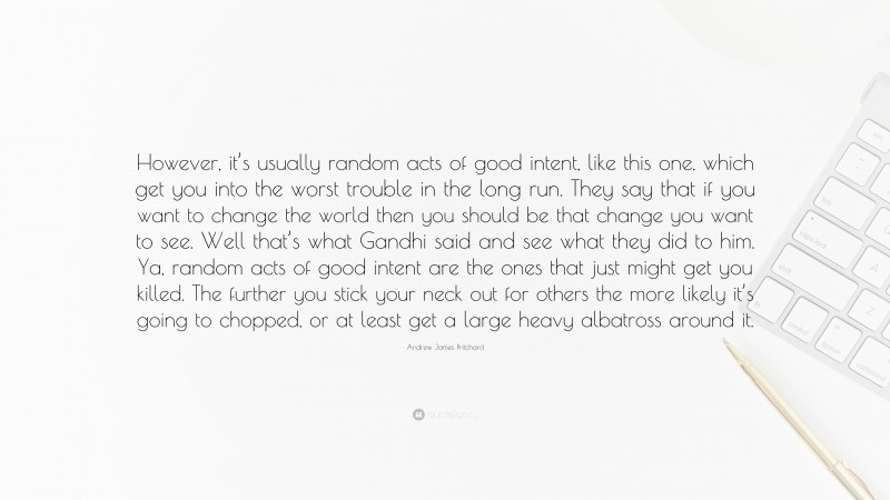 Andrew James Pritchard Quote: “However, it’s usually random acts of good intent, like this one, which get you into the worst trouble in the long run. They say that if you want to change the world then you should be that change you want to see. Well that’s what Gandhi said and see what they did to him. Ya, random acts of good intent are the ones that just might get you killed. The further you stick your neck out for others the more likely it’s going to chopped, or at least get a large heavy albatross around it.”