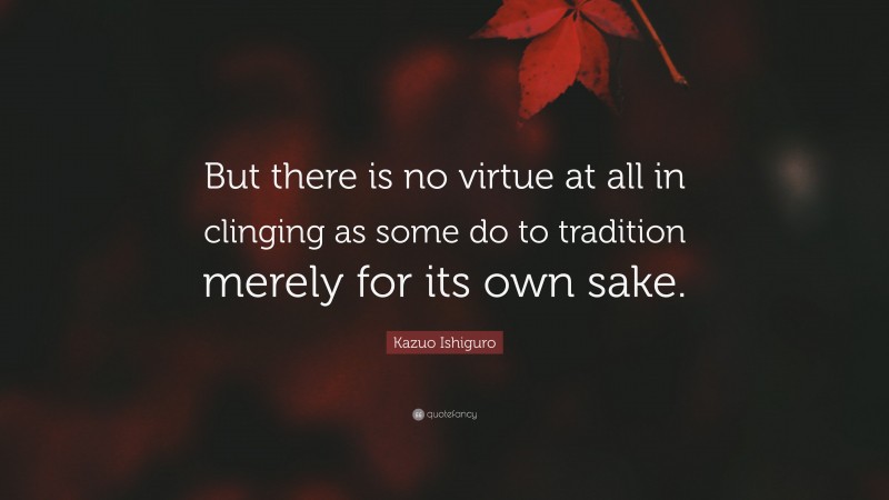 Kazuo Ishiguro Quote: “But there is no virtue at all in clinging as some do to tradition merely for its own sake.”