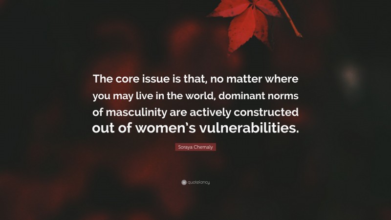 Soraya Chemaly Quote: “The core issue is that, no matter where you may live in the world, dominant norms of masculinity are actively constructed out of women’s vulnerabilities.”