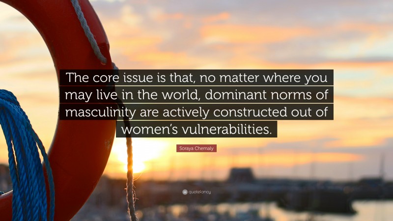 Soraya Chemaly Quote: “The core issue is that, no matter where you may live in the world, dominant norms of masculinity are actively constructed out of women’s vulnerabilities.”