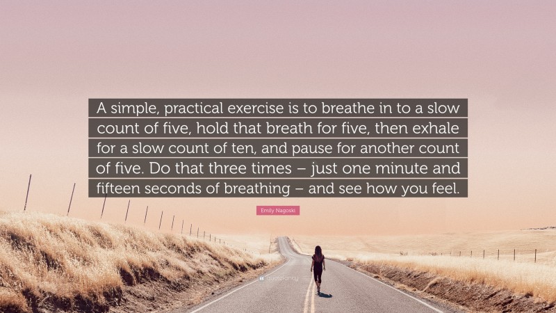 Emily Nagoski Quote: “A simple, practical exercise is to breathe in to a slow count of five, hold that breath for five, then exhale for a slow count of ten, and pause for another count of five. Do that three times – just one minute and fifteen seconds of breathing – and see how you feel.”