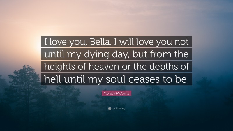 Monica McCarty Quote: “I love you, Bella. I will love you not until my dying day, but from the heights of heaven or the depths of hell until my soul ceases to be.”