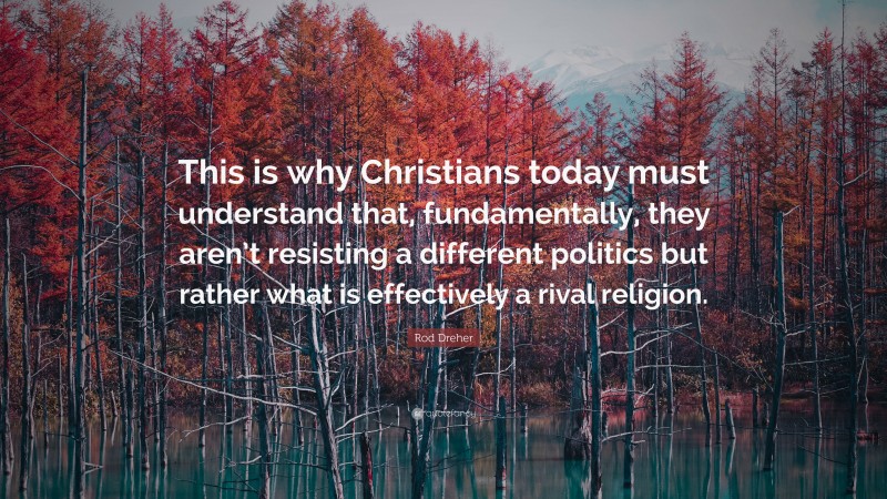 Rod Dreher Quote: “This is why Christians today must understand that, fundamentally, they aren’t resisting a different politics but rather what is effectively a rival religion.”