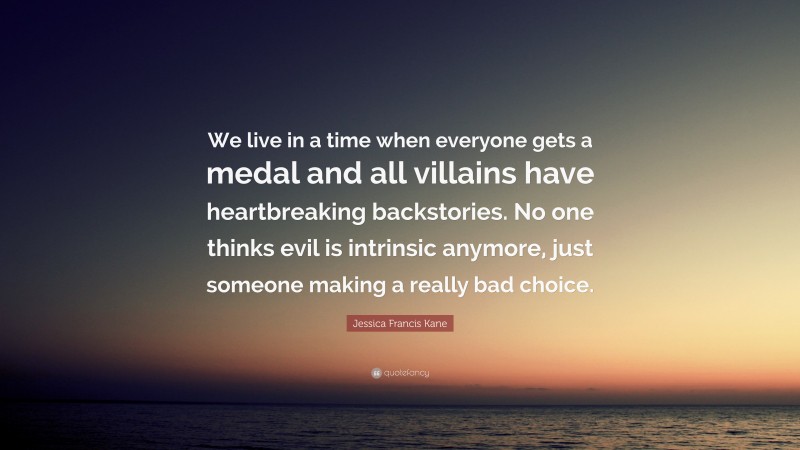 Jessica Francis Kane Quote: “We live in a time when everyone gets a medal and all villains have heartbreaking backstories. No one thinks evil is intrinsic anymore, just someone making a really bad choice.”