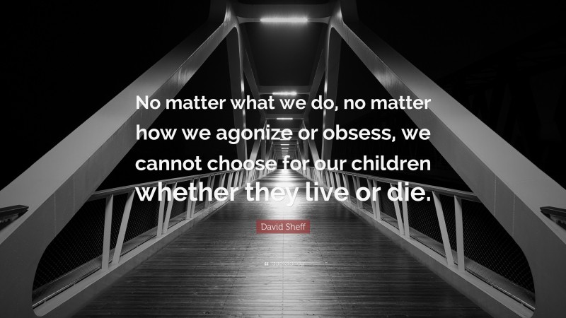 David Sheff Quote: “No matter what we do, no matter how we agonize or obsess, we cannot choose for our children whether they live or die.”