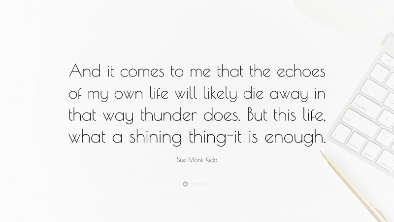 Sue Monk Kidd Quote: “And it comes to me that the echoes of my own life will likely die away in that way thunder does. But this life, what a shining thing-it is enough.”