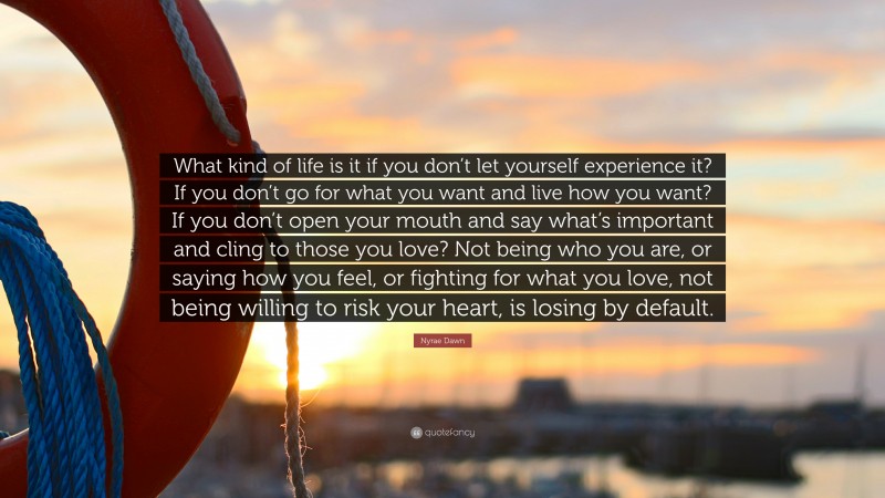 Nyrae Dawn Quote: “What kind of life is it if you don’t let yourself experience it? If you don’t go for what you want and live how you want? If you don’t open your mouth and say what’s important and cling to those you love? Not being who you are, or saying how you feel, or fighting for what you love, not being willing to risk your heart, is losing by default.”